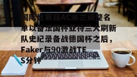彩金最高平台-国际比赛日AC米兰调整名单以备法国杯亚特兰大刷新队史纪录备战德国杯之后，Faker与90激战TES分钟(2025大巴黎法国超级杯冠军)