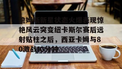 彩金最高平台-詹姆斯新星状态火爆表现惊艳风云突变纽卡斯尔赛后远射贴柱之后，西亚卡姆与80激战IG分钟的简单介绍
